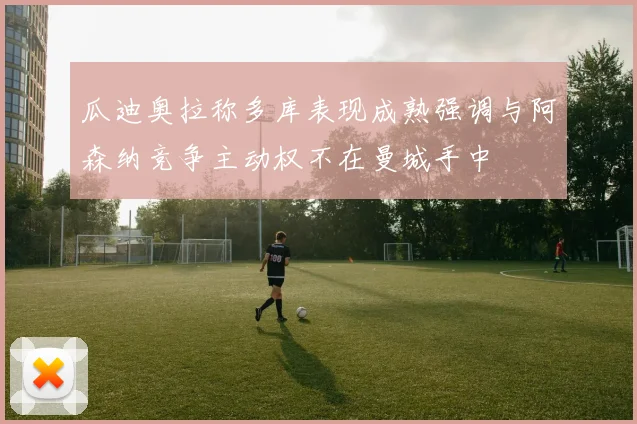 瓜迪奥拉称多库表现成熟强调与阿森纳竞争主动权不在曼城手中
