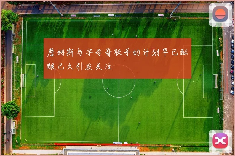 詹姆斯与字母哥联手的计划早已酝酿已久引发关注