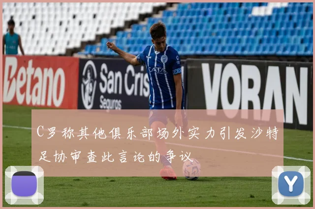 C罗称其他俱乐部场外实力引发沙特足协审查此言论的争议