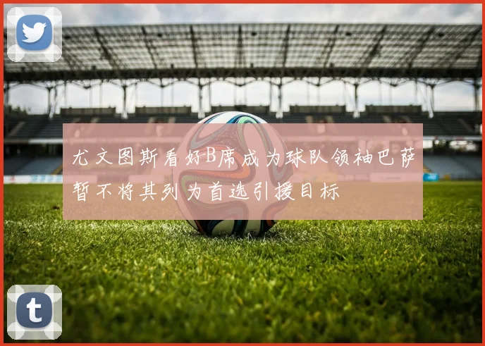 尤文图斯看好B席成为球队领袖巴萨暂不将其列为首选引援目标