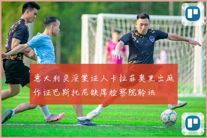 意大利卖淫案证人卡拉菲奥里出庭作证巴斯托尼缺席检察院聆讯