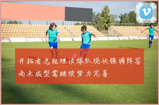开拓者总经理谈球队现状强调阵容尚未成型需继续努力完善