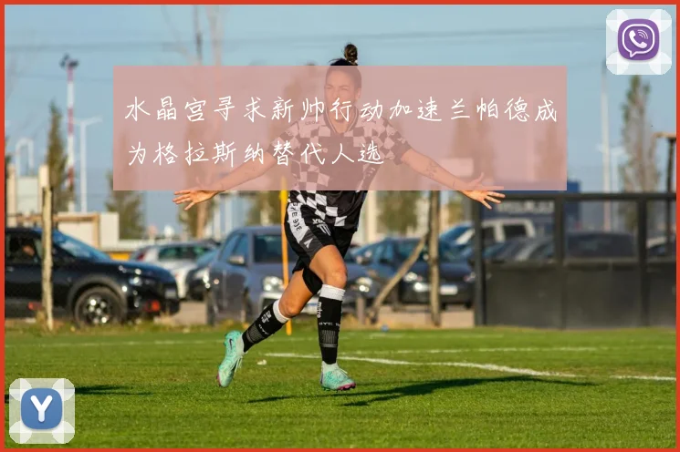 水晶宫寻求新帅行动加速兰帕德成为格拉斯纳替代人选