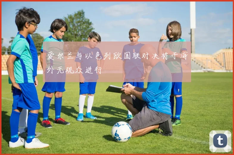 爱尔兰与以色列欧国联对决将于海外无观众进行