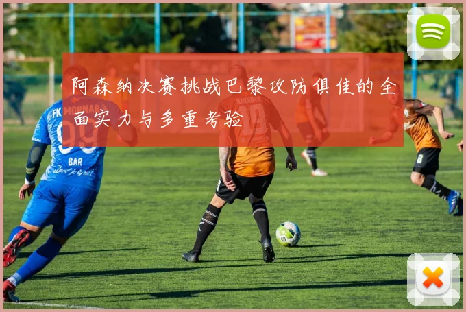阿森纳决赛挑战巴黎攻防俱佳的全面实力与多重考验