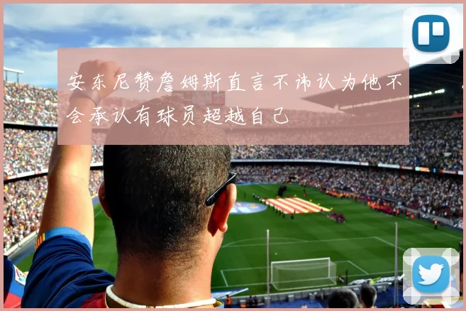 安东尼赞詹姆斯直言不讳认为他不会承认有球员超越自己
