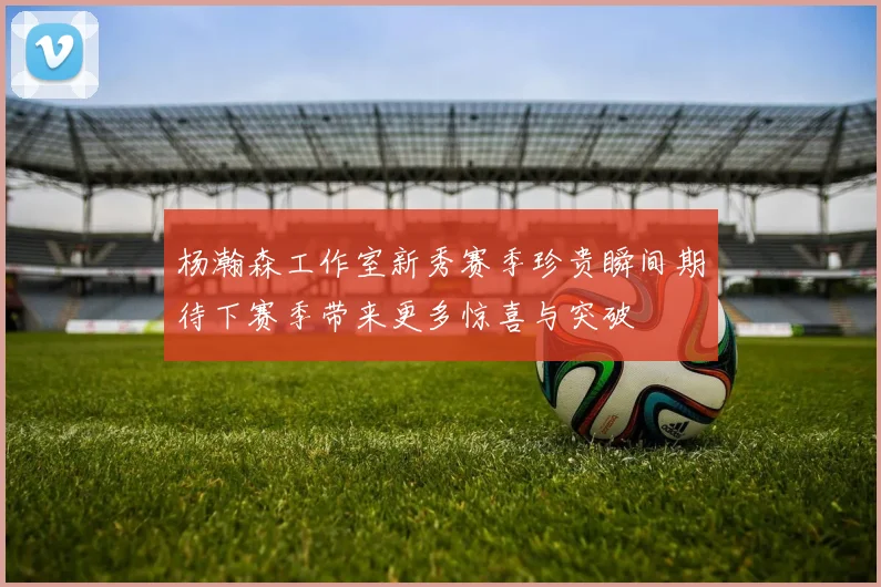 杨瀚森工作室新秀赛季珍贵瞬间期待下赛季带来更多惊喜与突破