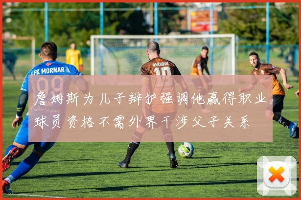 詹姆斯为儿子辩护强调他赢得职业球员资格不需外界干涉父子关系