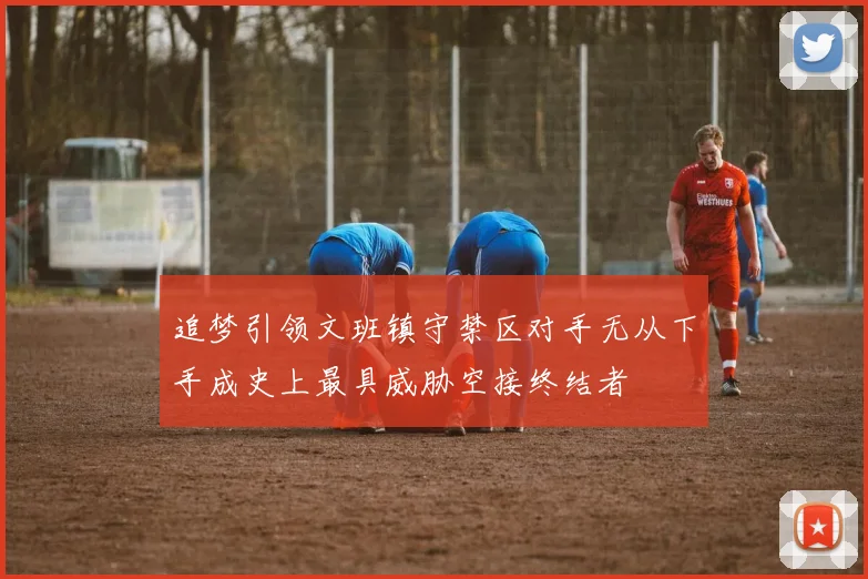 追梦引领文班镇守禁区对手无从下手成史上最具威胁空接终结者